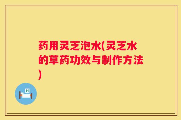 药用灵芝泡水(灵芝水的草药功效与制作方法)