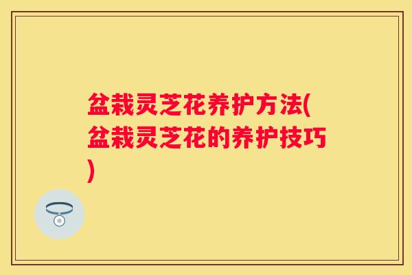 盆栽灵芝花养护方法(盆栽灵芝花的养护技巧)
