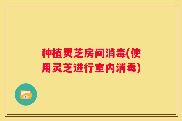 种植灵芝房间消毒(使用灵芝进行室内消毒)