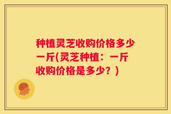 种植灵芝收购价格多少一斤(灵芝种植：一斤收购价格是多少？)