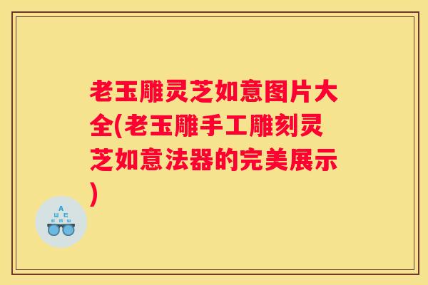 老玉雕灵芝如意图片大全(老玉雕手工雕刻灵芝如意法器的完美展示)