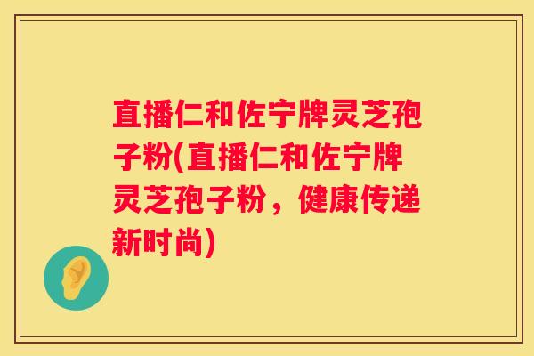 直播仁和佐宁牌灵芝孢子粉(直播仁和佐宁牌灵芝孢子粉，健康传递新时尚)