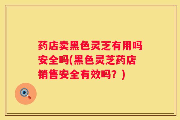 药店卖黑色灵芝有用吗安全吗(黑色灵芝药店销售安全有效吗？)