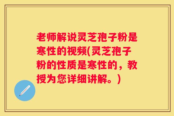 老师解说灵芝孢子粉是寒性的视频(灵芝孢子粉的性质是寒性的，教授为您详细讲解。)