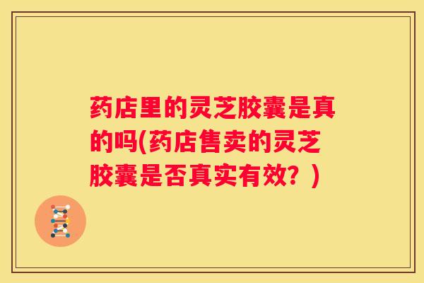 药店里的灵芝胶囊是真的吗(药店售卖的灵芝胶囊是否真实有效？)