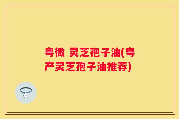粤微 灵芝孢子油(粤产灵芝孢子油推荐)