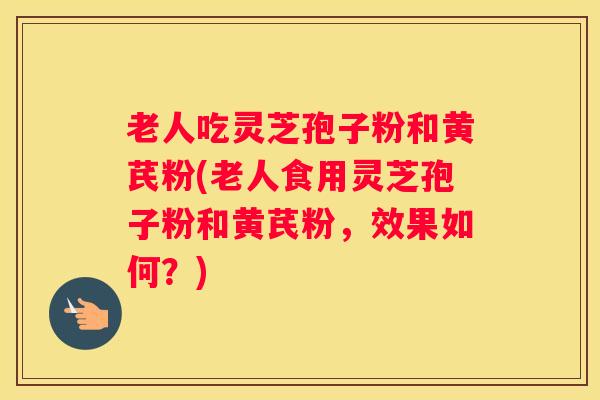 老人吃灵芝孢子粉和黄芪粉(老人食用灵芝孢子粉和黄芪粉，效果如何？)