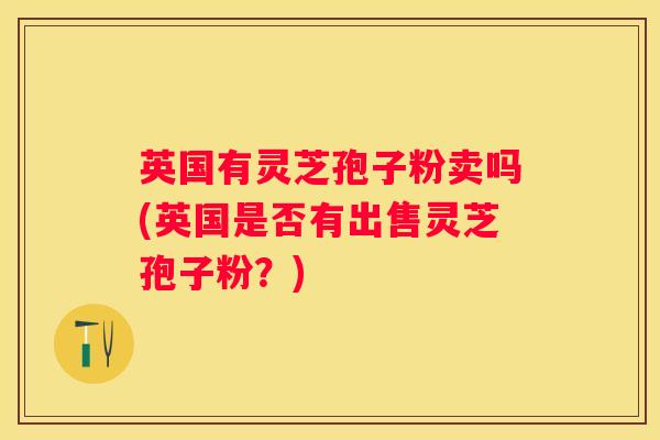 英国有灵芝孢子粉卖吗(英国是否有出售灵芝孢子粉?) 英国有灵芝孢子粉卖吗(英国是否有出售灵芝孢子粉?)