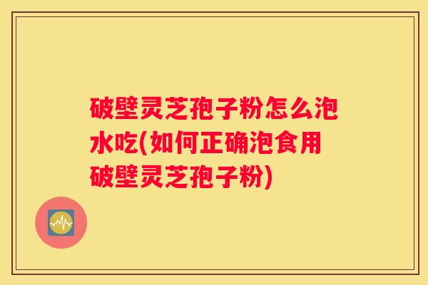 破壁灵芝孢子粉怎么泡水吃(如何正确泡食用破壁灵芝孢子粉)