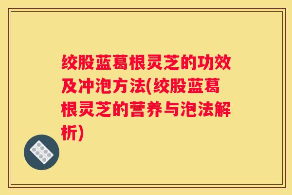 绞股蓝葛根灵芝的功效及冲泡方法(绞股蓝葛根灵芝的营养与泡法解析)