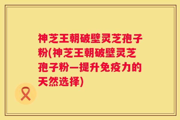 神芝王朝破壁灵芝孢子粉(神芝王朝破壁灵芝孢子粉—提升免疫力的天然选择) 神芝王朝破壁灵芝孢子粉(神芝王朝破壁灵芝孢子粉—提升免疫力的天然选择)