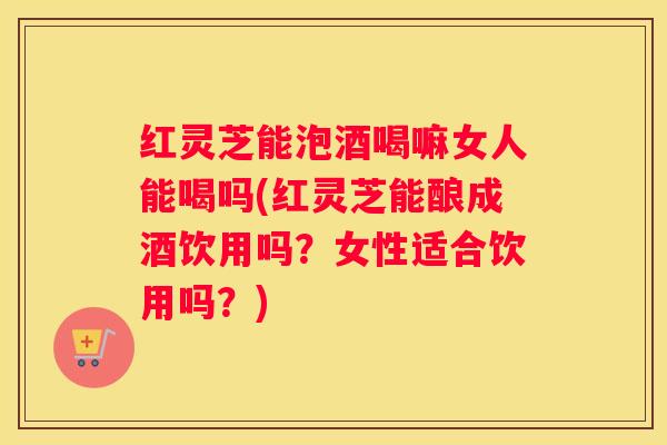 红灵芝能泡酒喝嘛女人能喝吗(红灵芝能酿成酒饮用吗？女性适合饮用吗？)