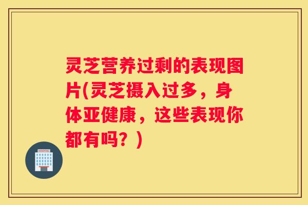 灵芝营养过剩的表现图片(灵芝摄入过多，身体，这些表现你都有吗？)