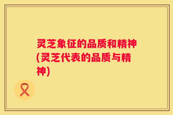 灵芝象征的品质和精神(灵芝代表的品质与精神)