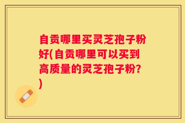 自贡哪里买灵芝孢子粉好(自贡哪里可以买到高质量的灵芝孢子粉？)