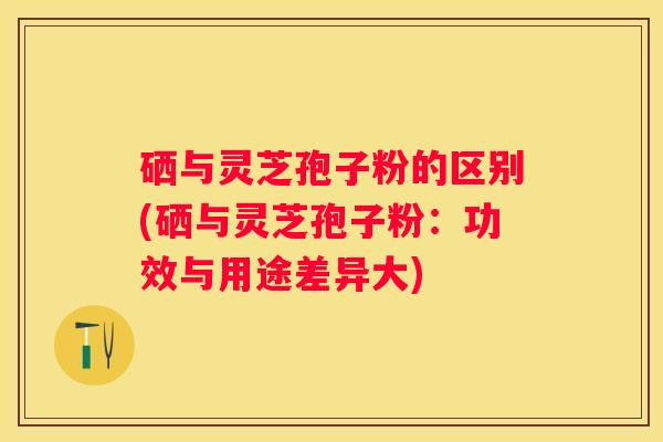 硒与灵芝孢子粉的区别(硒与灵芝孢子粉：功效与用途差异大)