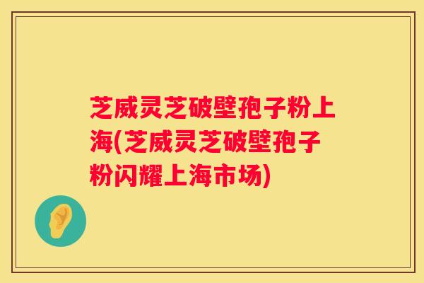 芝威灵芝破壁孢子粉上海(芝威灵芝破壁孢子粉闪耀上海市场)