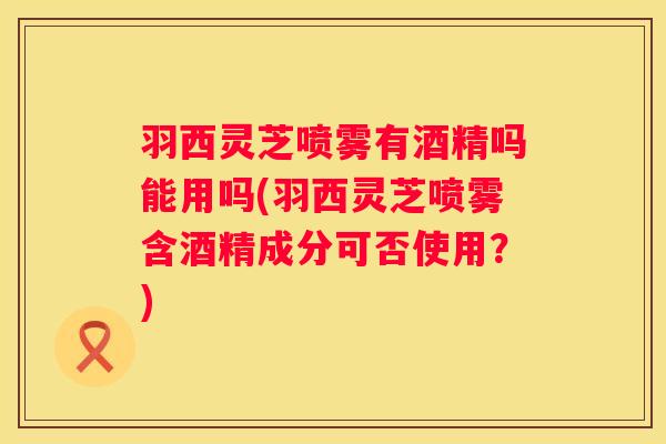 羽西灵芝喷雾有酒精吗能用吗(羽西灵芝喷雾含酒精成分可否使用？)