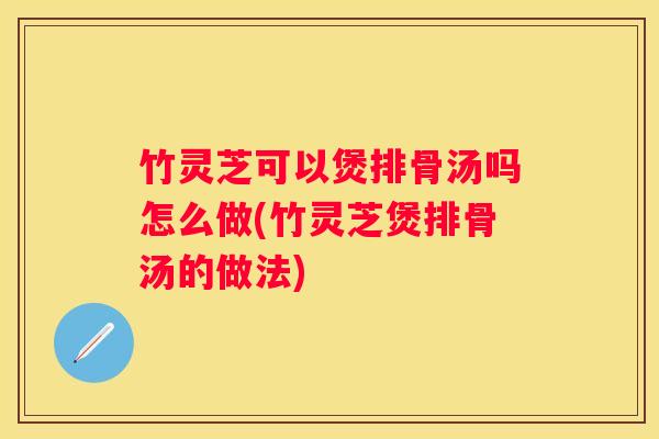 竹灵芝可以煲排骨汤吗怎么做(竹灵芝煲排骨汤的做法)