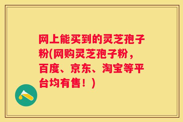 网上能买到的灵芝孢子粉(网购灵芝孢子粉，百度、京东、淘宝等平台均有售！)