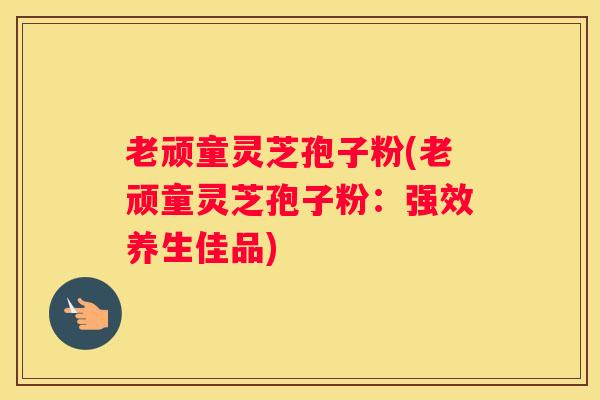 老顽童灵芝孢子粉(老顽童灵芝孢子粉:强效养生佳品) 老顽童灵芝孢子粉(老顽童灵芝孢子粉:强效养生佳品)