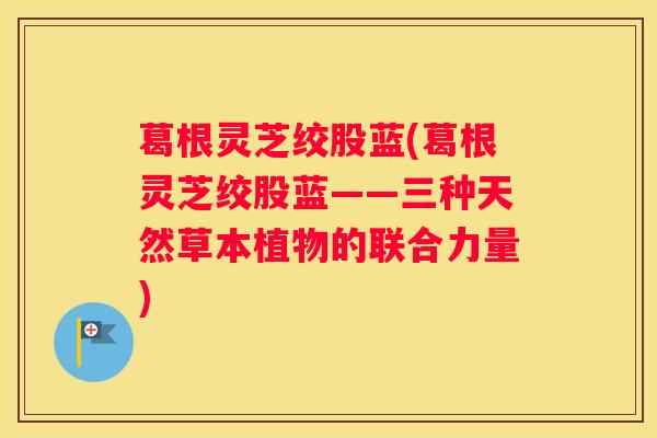 葛根灵芝绞股蓝(葛根灵芝绞股蓝——三种天然草本植物的联合力量)