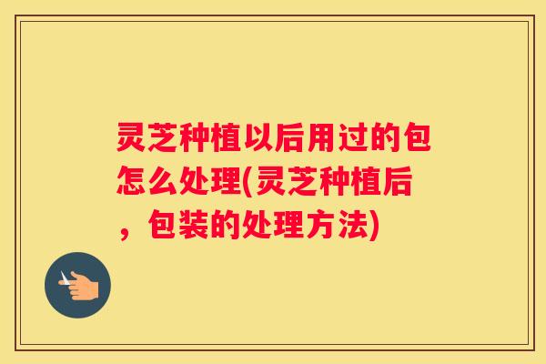 灵芝种植以后用过的包怎么处理(灵芝种植后，包装的处理方法)