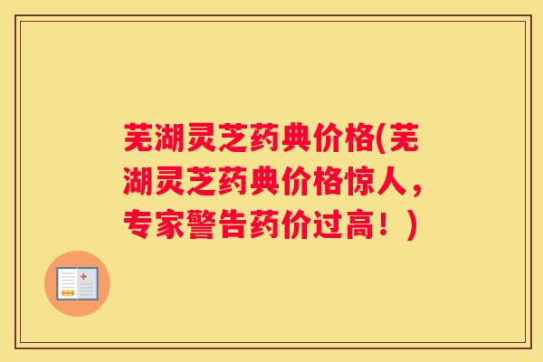 芜湖灵芝药典价格(芜湖灵芝药典价格惊人，专家警告药价过高！)