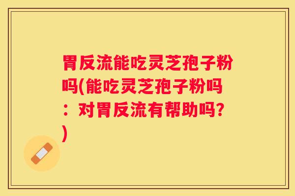 胃反流能吃灵芝孢子粉吗(能吃灵芝孢子粉吗：对胃反流有帮助吗？)