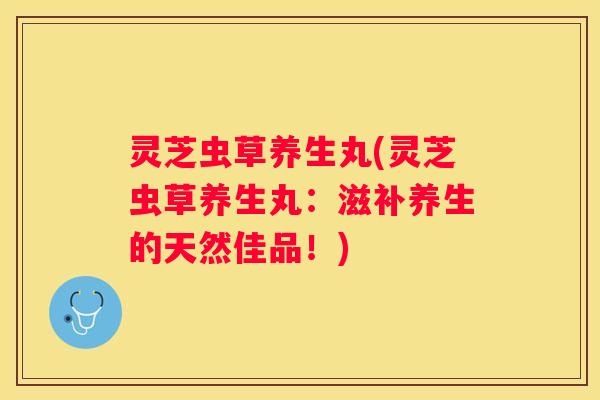 灵芝虫草养生丸(灵芝虫草养生丸：滋补养生的天然佳品！)