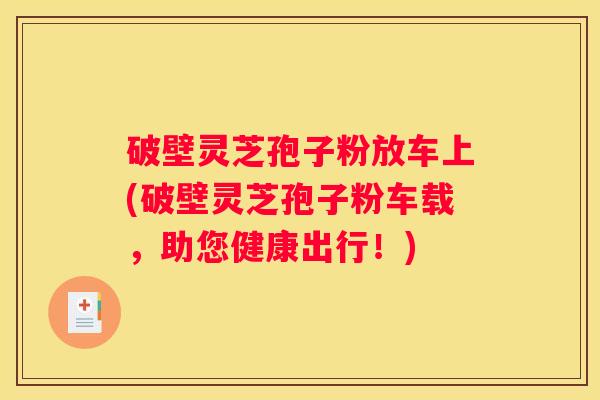 破壁灵芝孢子粉放车上(破壁灵芝孢子粉车载，助您健康出行！)