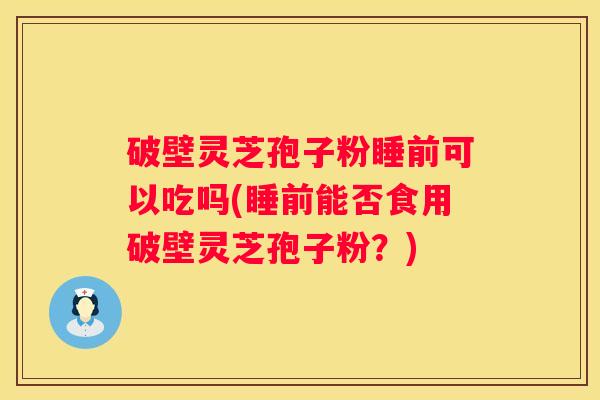 破壁灵芝孢子粉睡前可以吃吗(睡前能否食用破壁灵芝孢子粉？)