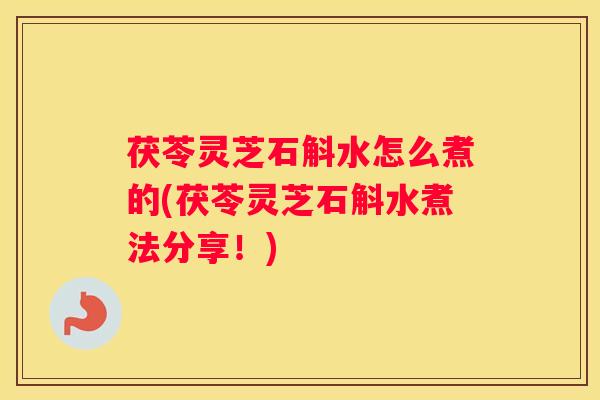 茯苓灵芝石斛水怎么煮的(茯苓灵芝石斛水煮法分享！)