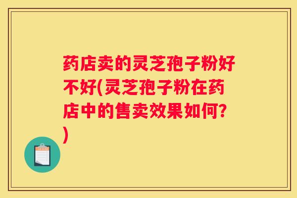 药店卖的灵芝孢子粉好不好(灵芝孢子粉在药店中的售卖效果如何？)