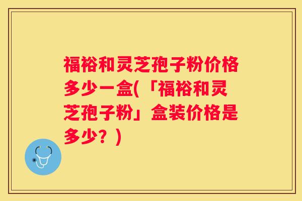 福裕和灵芝孢子粉价格多少一盒(「福裕和灵芝孢子粉」盒装价格是多少?) 福裕和灵芝孢子粉价格多少一盒(「福裕和灵芝孢子粉」盒装价格是多少?)