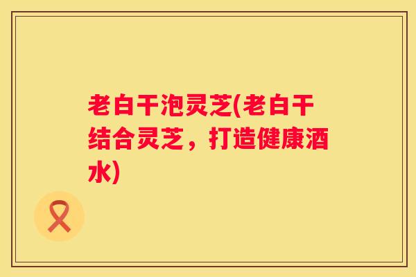 老白干泡灵芝(老白干结合灵芝，打造健康酒水)