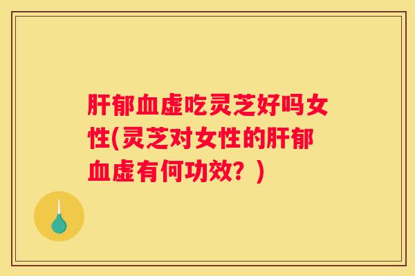 郁虚吃灵芝好吗女性(灵芝对女性的郁虚有何功效？)