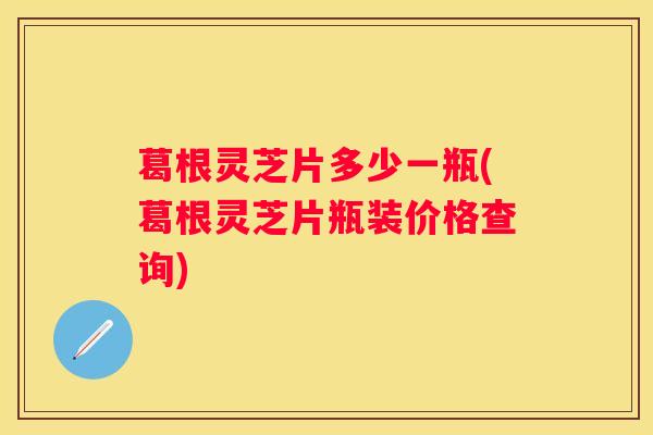 葛根灵芝片多少一瓶(葛根灵芝片瓶装价格查询)