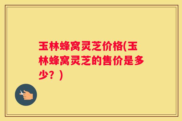 玉林蜂窝灵芝价格(玉林蜂窝灵芝的售价是多少？)