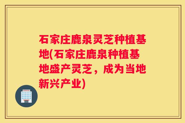 石家庄鹿泉灵芝种植基地(石家庄鹿泉种植基地盛产灵芝，成为当地新兴产业)