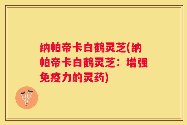 纳帕帝卡白鹤灵芝(纳帕帝卡白鹤灵芝：增强免疫力的灵药)