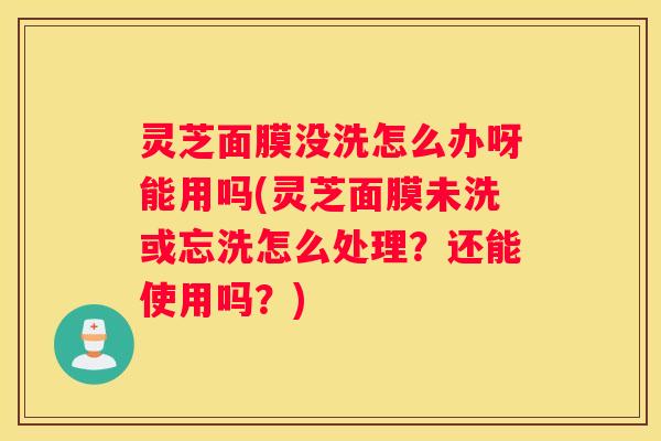 灵芝面膜没洗怎么办呀能用吗(灵芝面膜未洗或忘洗怎么处理？还能使用吗？)