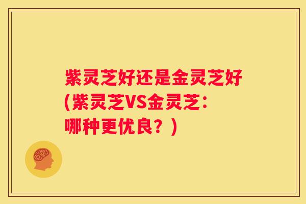 紫灵芝好还是金灵芝好(紫灵芝VS金灵芝：哪种更优良？)