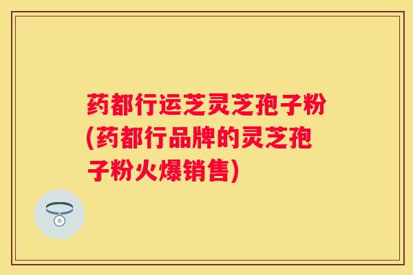 药都行运芝灵芝孢子粉(药都行品牌的灵芝孢子粉火爆销售)
