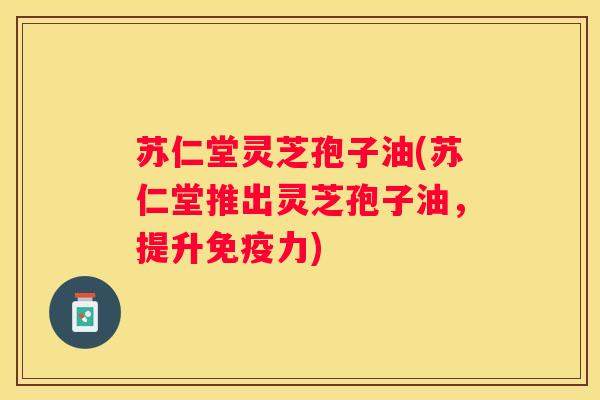 苏仁堂灵芝孢子油(苏仁堂推出灵芝孢子油，提升免疫力)