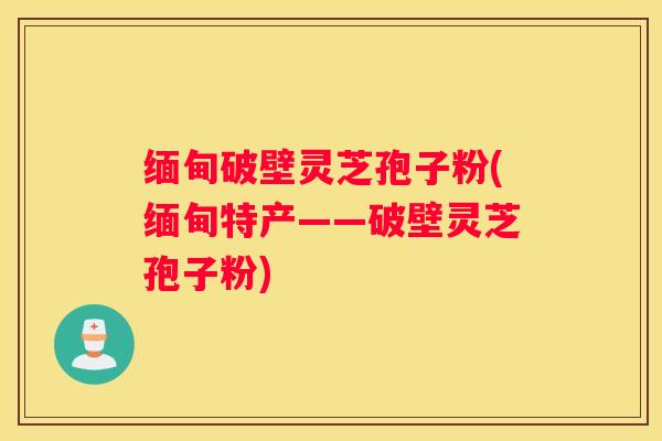 缅甸破壁灵芝孢子粉(缅甸特产——破壁灵芝孢子粉)