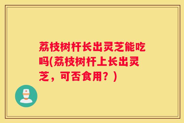 荔枝树杆长出灵芝能吃吗(荔枝树杆上长出灵芝，可否食用？)