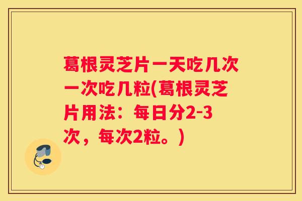 葛根灵芝片一天吃几次一次吃几粒(葛根灵芝片用法：每日分2-3次，每次2粒。)