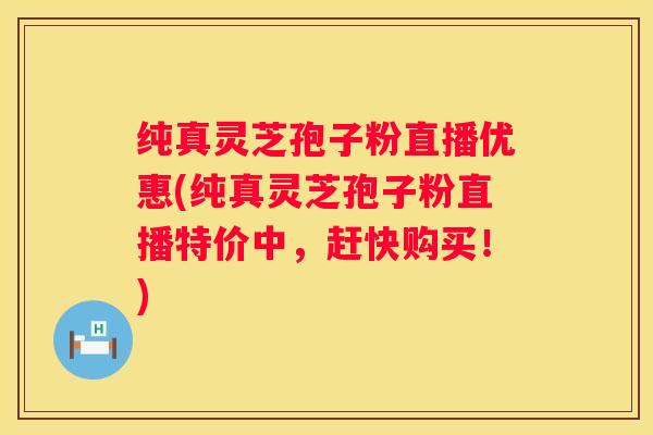 纯真灵芝孢子粉直播优惠(纯真灵芝孢子粉直播特价中，赶快购买！)