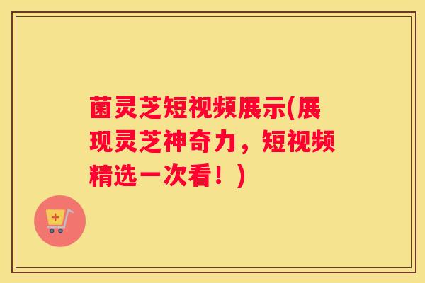 菌灵芝短视频展示(展现灵芝神奇力，短视频精选一次看！)